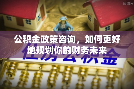 红河县公积金政策咨询，如何更好地规划你的财务未来